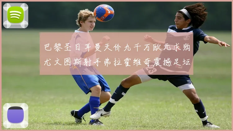 巴黎圣日耳曼天价九千万欧元求购尤文图斯射手弗拉霍维奇震撼足坛