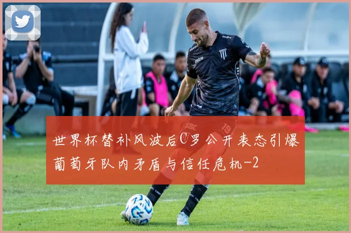 世界杯替补风波后C罗公开表态引爆葡萄牙队内矛盾与信任危机