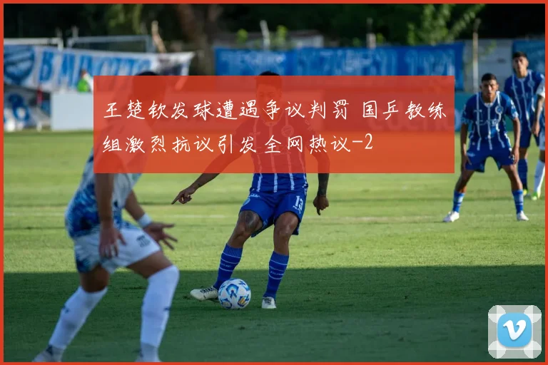 王楚钦发球遭遇争议判罚 国乒教练组激烈抗议引发全网热议