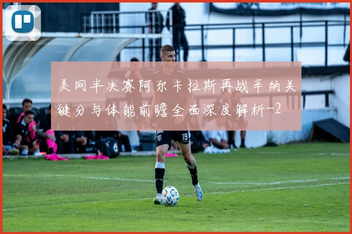 美网半决赛阿尔卡拉斯再战辛纳关键分与体能前瞻全面深度解析