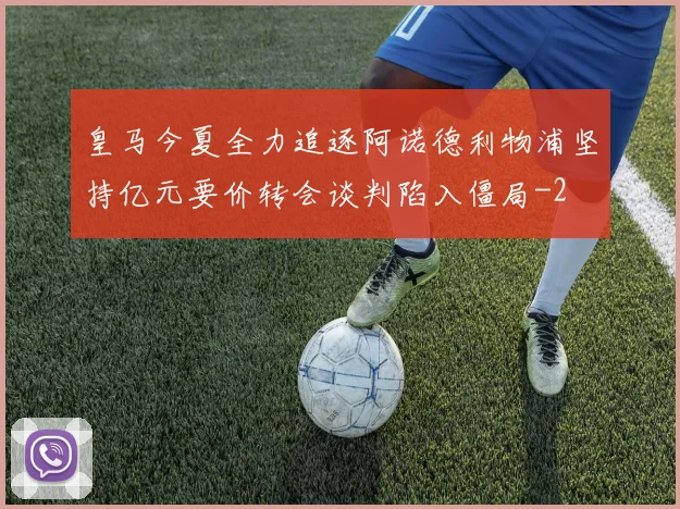 皇马今夏全力追逐阿诺德利物浦坚持亿元要价转会谈判陷入僵局