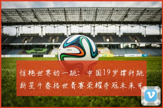 惊艳世界的一跳:中国19岁撑杆跳新星牛春格世青赛荣耀夺冠未来可期