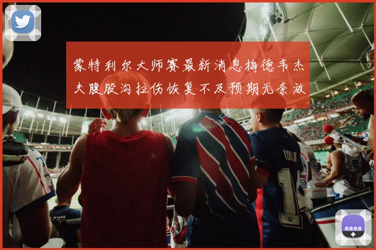 蒙特利尔大师赛最新消息梅德韦杰夫腹股沟拉伤恢复不及预期无奈放弃参赛