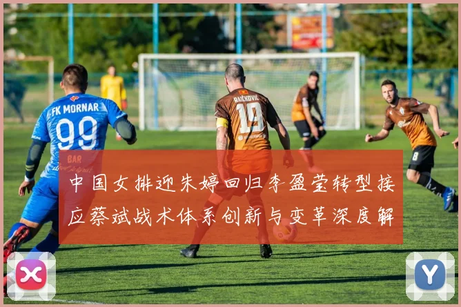 中国女排迎朱婷回归李盈莹转型接应蔡斌战术体系创新与变革深度解析