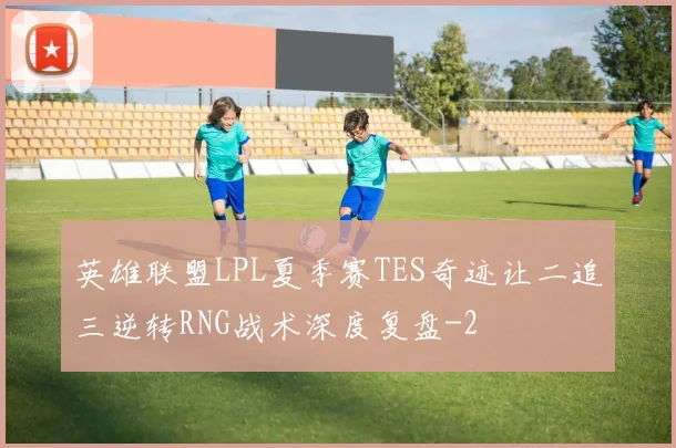 英雄联盟LPL夏季赛TES奇迹让二追三逆转RNG战术深度复盘