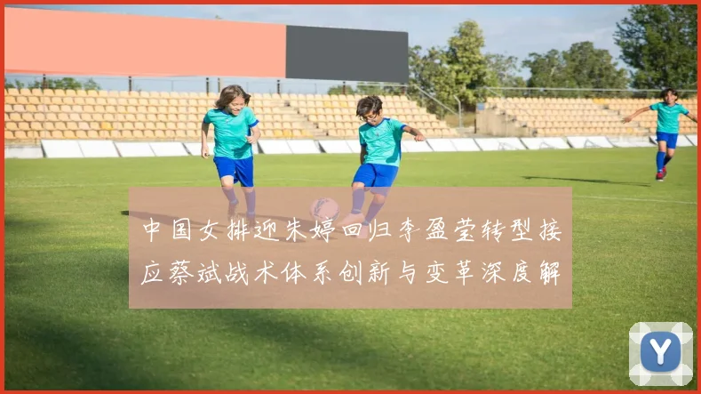 中国女排迎朱婷回归李盈莹转型接应蔡斌战术体系创新与变革深度解析