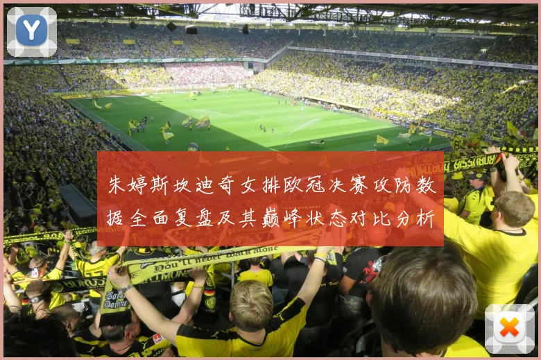朱婷斯坎迪奇女排欧冠决赛攻防数据全面复盘及其巅峰状态对比分析