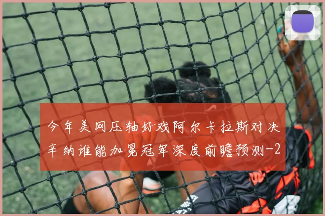 今年美网压轴好戏阿尔卡拉斯对决辛纳谁能加冕冠军深度前瞻预测