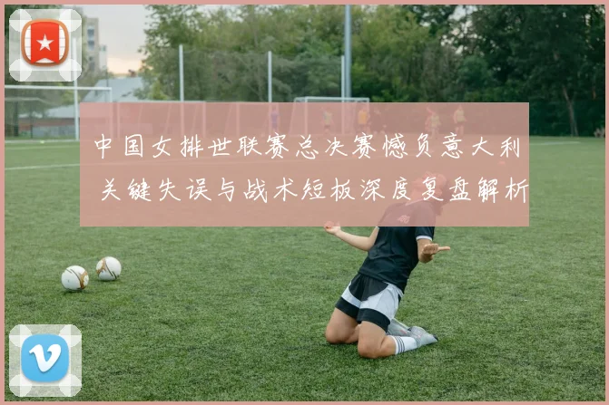 中国女排世联赛总决赛憾负意大利 关键失误与战术短板深度复盘解析