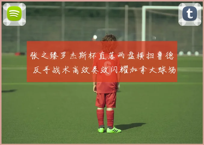张之臻罗杰斯杯直落两盘横扫鲁德 反手战术高效奏效闪耀加拿大球场