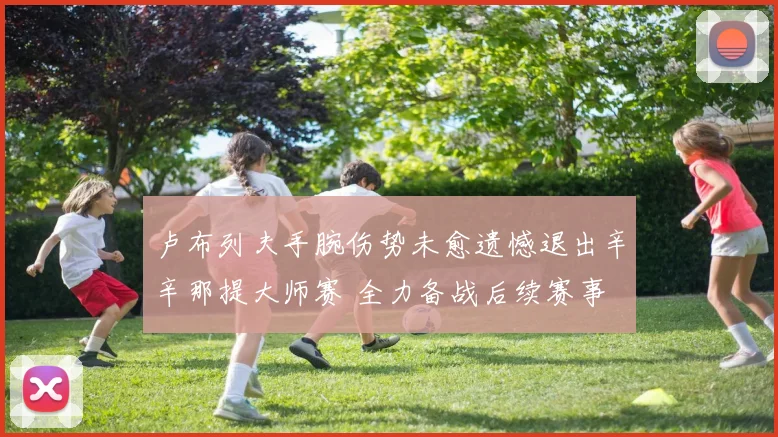 卢布列夫手腕伤势未愈遗憾退出辛辛那提大师赛 全力备战后续赛事