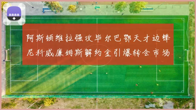 阿斯顿维拉强攻毕尔巴鄂天才边锋尼科威廉姆斯解约金引爆转会市场