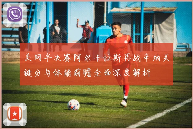 美网半决赛阿尔卡拉斯再战辛纳关键分与体能前瞻全面深度解析