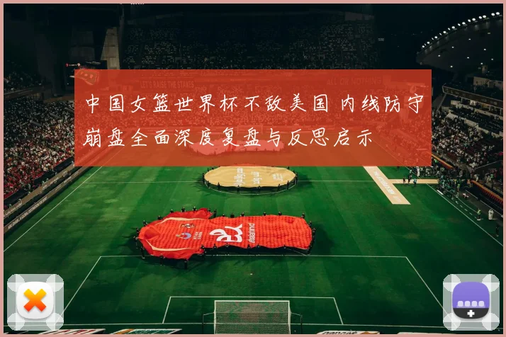中国女篮世界杯不敌美国 内线防守崩盘全面深度复盘与反思启示