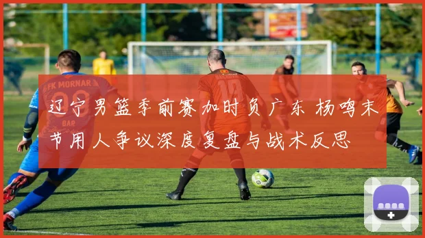 辽宁男篮季前赛加时负广东 杨鸣末节用人争议深度复盘与战术反思