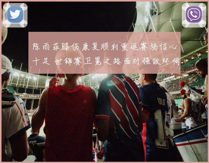 陈雨菲膝伤康复顺利重返赛场信心十足 世锦赛卫冕之路面对强敌环伺前景如何