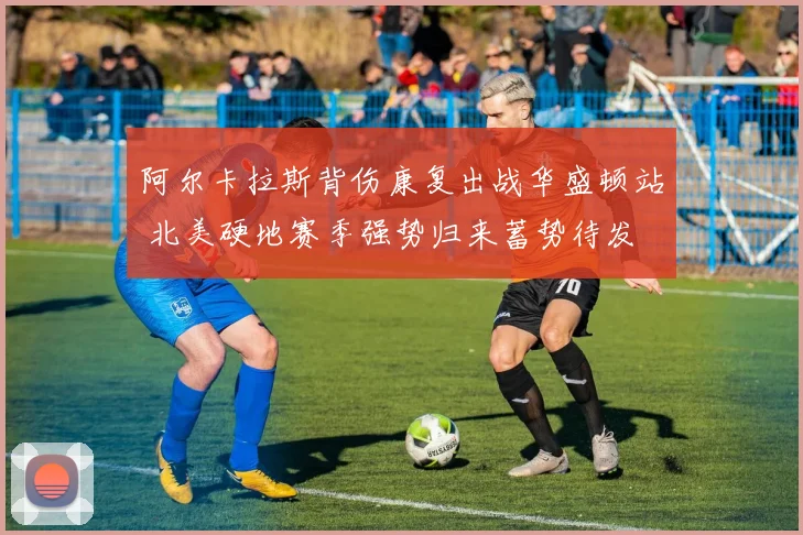 阿尔卡拉斯背伤康复出战华盛顿站 北美硬地赛季强势归来蓄势待发