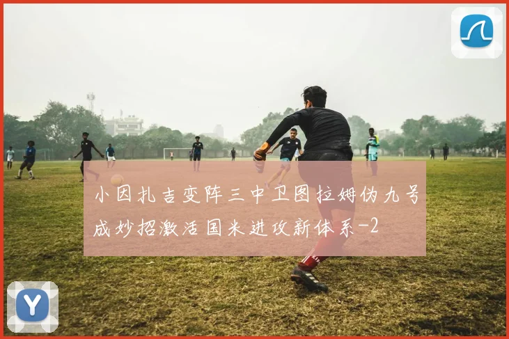 小因扎吉变阵三中卫图拉姆伪九号成妙招激活国米进攻新体系