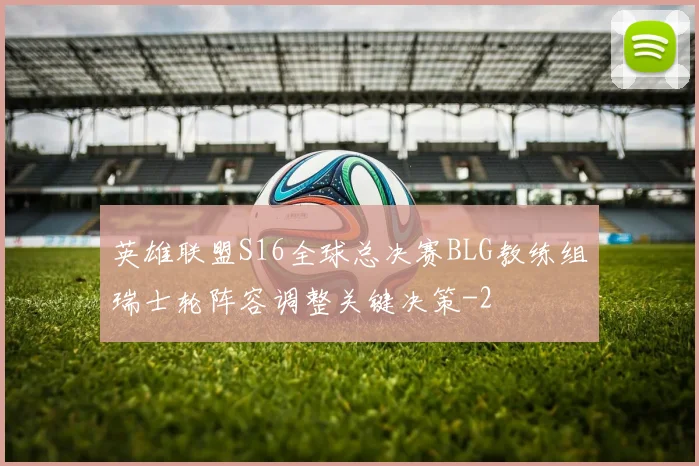 英雄联盟S16全球总决赛BLG教练组瑞士轮阵容调整关键决策