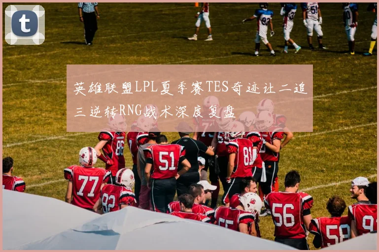 英雄联盟LPL夏季赛TES奇迹让二追三逆转RNG战术深度复盘