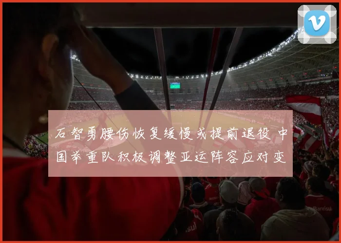 石智勇腰伤恢复缓慢或提前退役 中国举重队积极调整亚运阵容应对变局