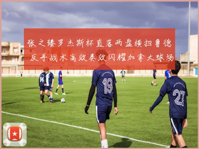 张之臻罗杰斯杯直落两盘横扫鲁德 反手战术高效奏效闪耀加拿大球场