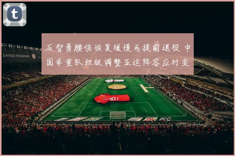 石智勇腰伤恢复缓慢或提前退役 中国举重队积极调整亚运阵容应对变局