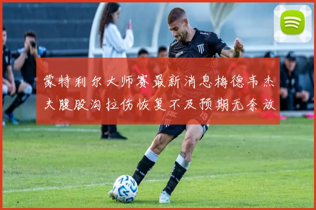蒙特利尔大师赛最新消息梅德韦杰夫腹股沟拉伤恢复不及预期无奈放弃参赛