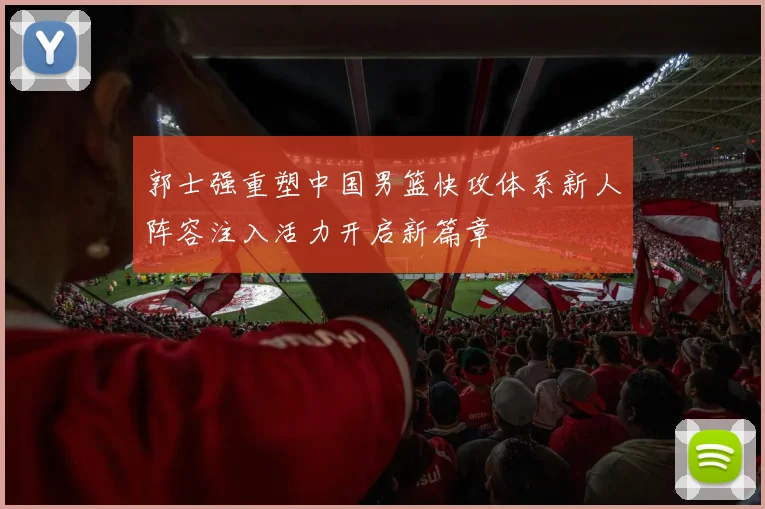 郭士强重塑中国男篮快攻体系新人阵容注入活力开启新篇章
