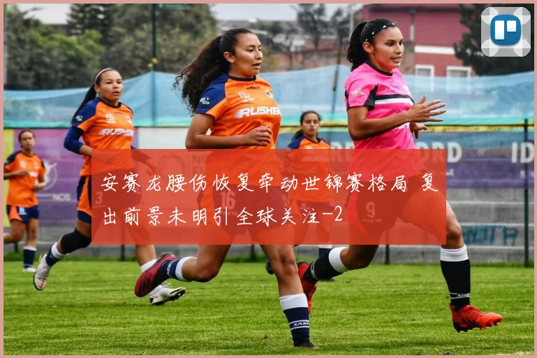 安赛龙腰伤恢复牵动世锦赛格局 复出前景未明引全球关注