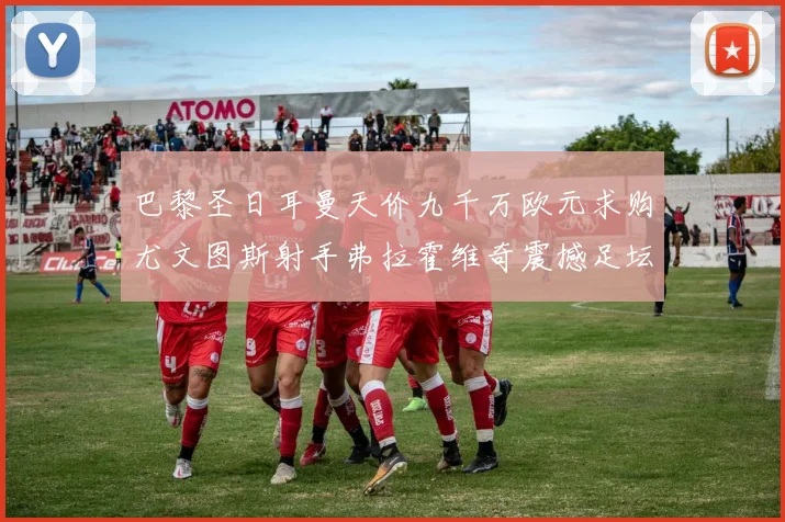 巴黎圣日耳曼天价九千万欧元求购尤文图斯射手弗拉霍维奇震撼足坛