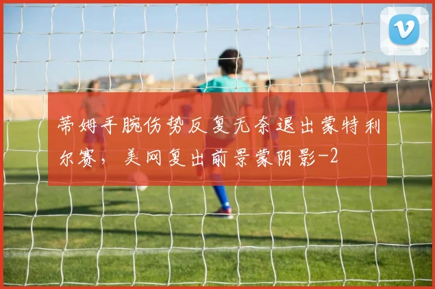 蒂姆手腕伤势反复无奈退出蒙特利尔赛，美网复出前景蒙阴影