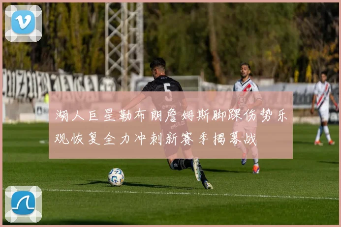 湖人巨星勒布朗詹姆斯脚踝伤势乐观恢复全力冲刺新赛季揭幕战