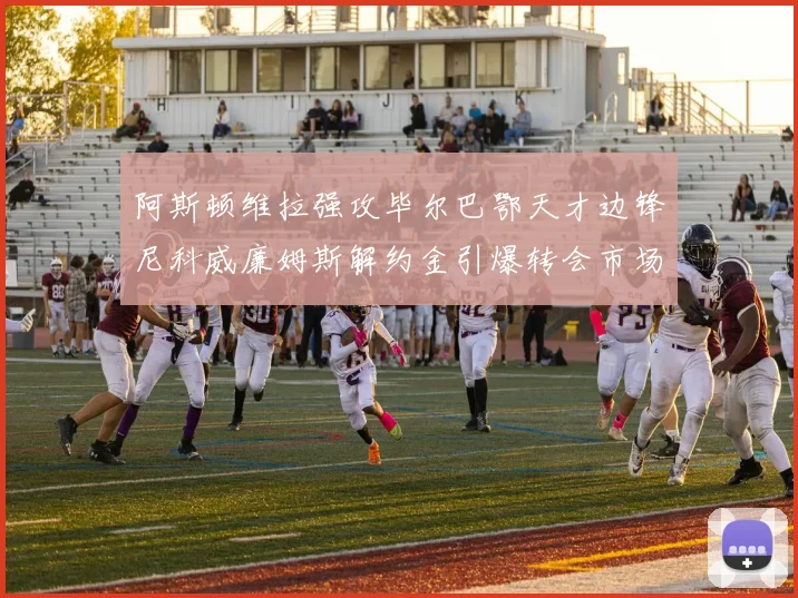 阿斯顿维拉强攻毕尔巴鄂天才边锋尼科威廉姆斯解约金引爆转会市场