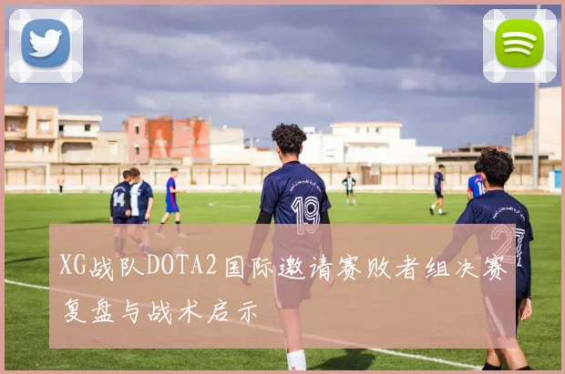 XG战队DOTA2国际邀请赛败者组决赛复盘与战术启示
