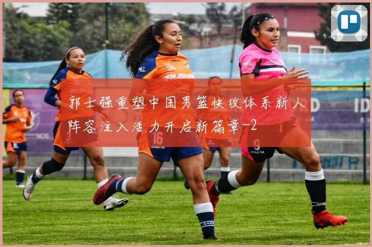 郭士强重塑中国男篮快攻体系新人阵容注入活力开启新篇章