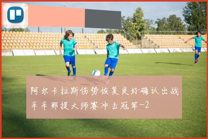 阿尔卡拉斯伤势恢复良好确认出战辛辛那提大师赛冲击冠军