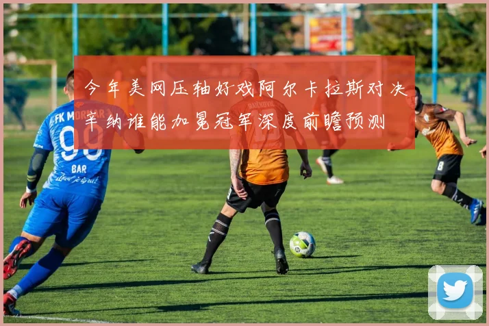 今年美网压轴好戏阿尔卡拉斯对决辛纳谁能加冕冠军深度前瞻预测