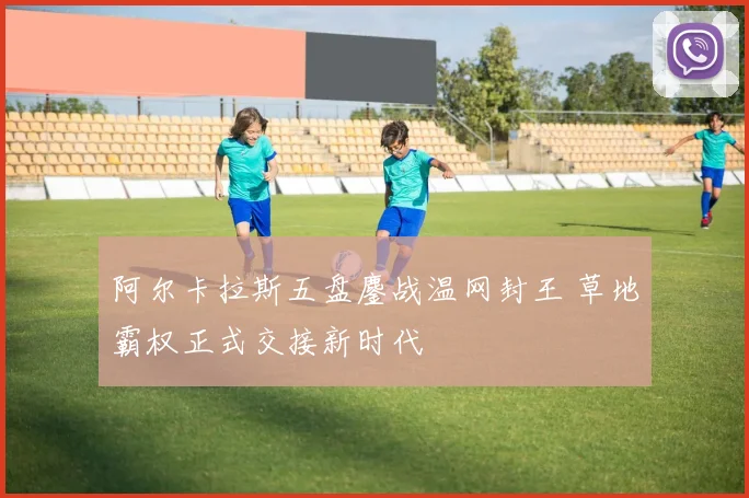 阿尔卡拉斯五盘鏖战温网封王 草地霸权正式交接新时代