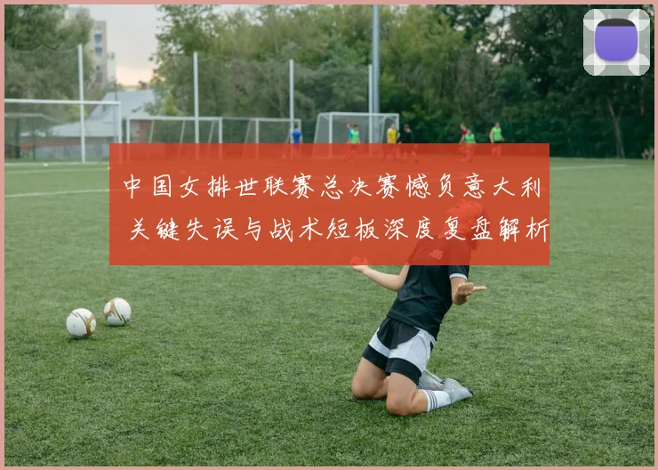 中国女排世联赛总决赛憾负意大利 关键失误与战术短板深度复盘解析
