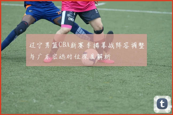 辽宁男篮CBA新赛季揭幕战阵容调整与广东宏远对位深度解析