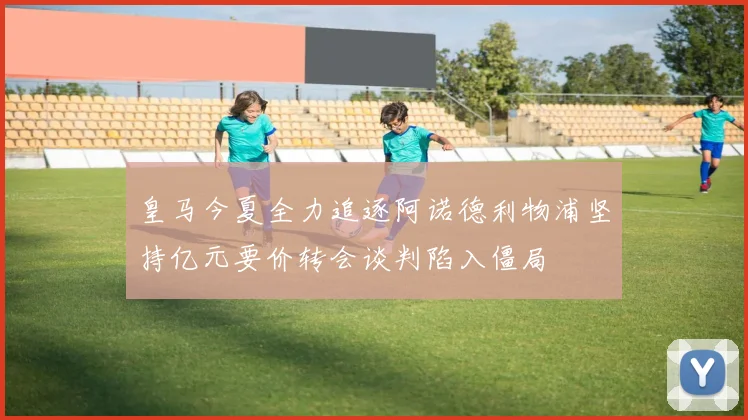 皇马今夏全力追逐阿诺德利物浦坚持亿元要价转会谈判陷入僵局
