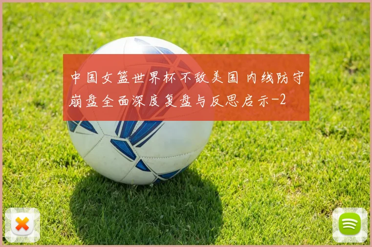 中国女篮世界杯不敌美国 内线防守崩盘全面深度复盘与反思启示
