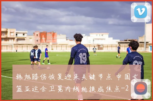 韩旭膝伤恢复迎来关键节点 中国女篮亚运会卫冕内线轮换成焦点