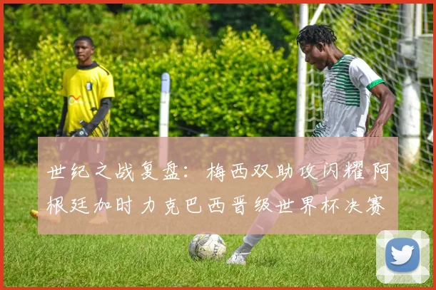 世纪之战复盘:梅西双助攻闪耀 阿根廷加时力克巴西晋级世界杯决赛