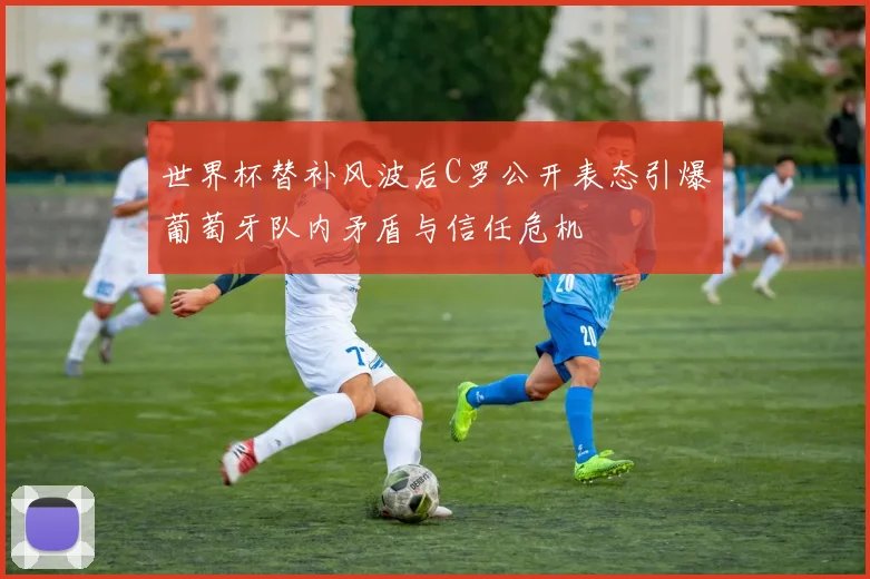 世界杯替补风波后C罗公开表态引爆葡萄牙队内矛盾与信任危机