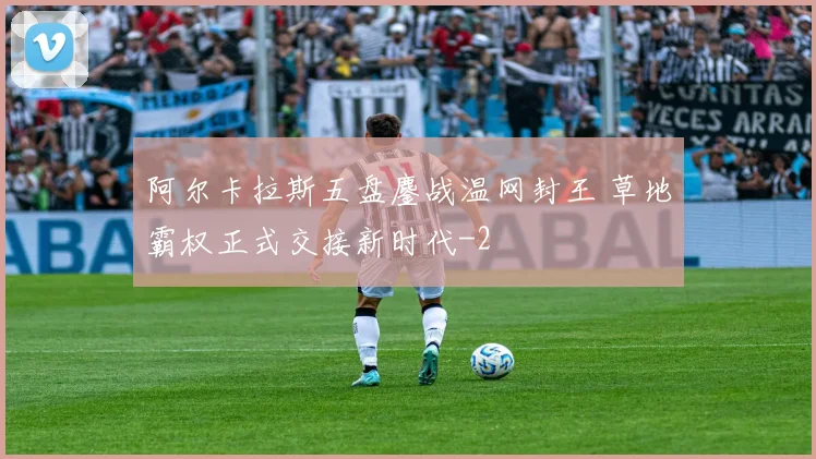 阿尔卡拉斯五盘鏖战温网封王 草地霸权正式交接新时代