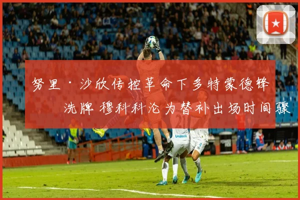 努里·沙欣传控革命下多特蒙德锋线洗牌 穆科科沦为替补出场时间骤减