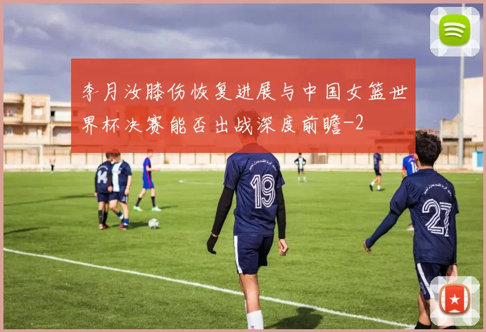 李月汝膝伤恢复进展与中国女篮世界杯决赛能否出战深度前瞻