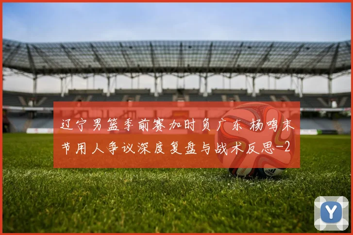 辽宁男篮季前赛加时负广东 杨鸣末节用人争议深度复盘与战术反思